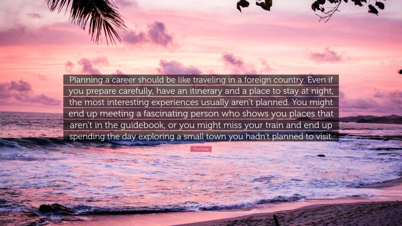 Tina Seelig Quote: “Planning a career should be like traveling in a foreign country. Even if you prepare carefully, have an itinerary and a place to stay at night, the most interesting experiences usually aren’t planned. You might end up meeting a fascinating person who shows you places that aren’t in the guidebook, or you might miss your train and end up spending the day exploring a small town you hadn’t planned to visit.”