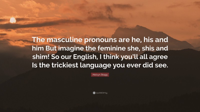 Melvyn Bragg Quote: “The masculine pronouns are he, his and him But imagine the feminine she, shis and shim! So our English, I think you’ll all agree Is the trickiest language you ever did see.”