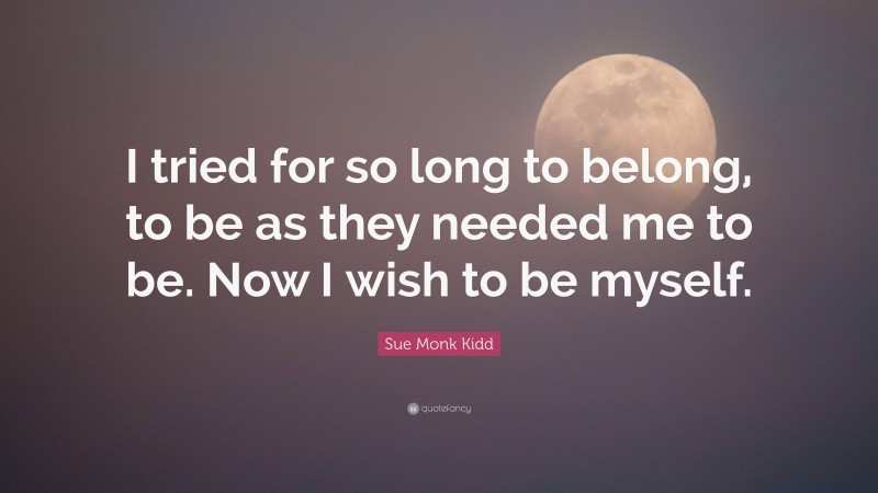 Sue Monk Kidd Quote: “I tried for so long to belong, to be as they needed me to be. Now I wish to be myself.”