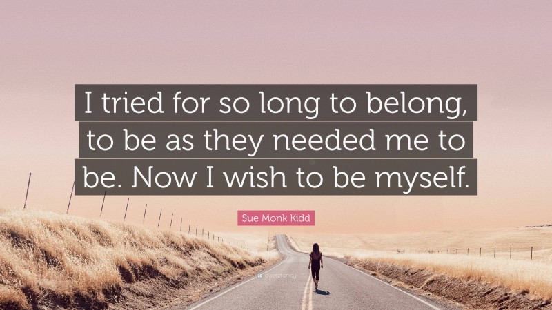 Sue Monk Kidd Quote: “I tried for so long to belong, to be as they needed me to be. Now I wish to be myself.”