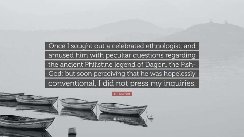 H.P. Lovecraft Quote: “Once I sought out a celebrated ethnologist, and amused him with peculiar questions regarding the ancient Philistine legend of Dagon, the Fish-God; but soon perceiving that he was hopelessly conventional, I did not press my inquiries.”