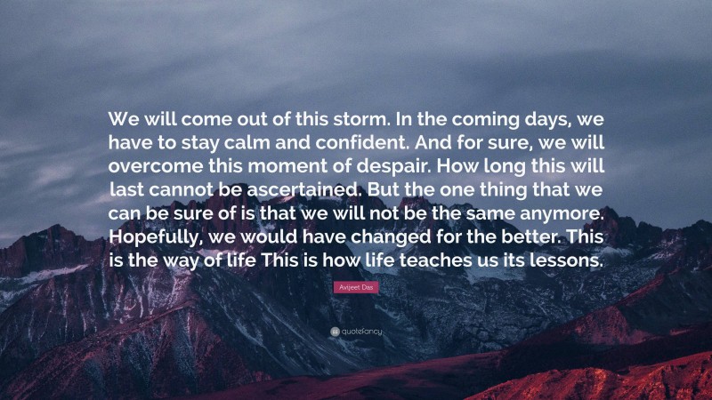 Avijeet Das Quote: “We will come out of this storm. In the coming days, we have to stay calm and confident. And for sure, we will overcome this moment of despair. How long this will last cannot be ascertained. But the one thing that we can be sure of is that we will not be the same anymore. Hopefully, we would have changed for the better. This is the way of life This is how life teaches us its lessons.”