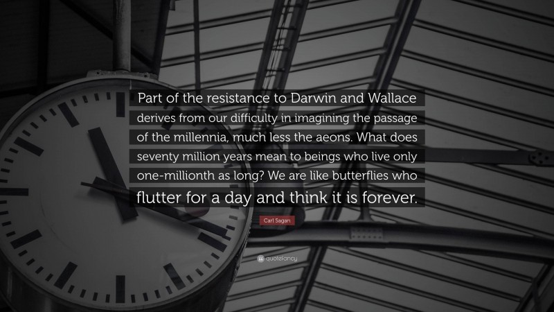 Carl Sagan Quote: “Part of the resistance to Darwin and Wallace derives from our difficulty in imagining the passage of the millennia, much less the aeons. What does seventy million years mean to beings who live only one-millionth as long? We are like butterflies who flutter for a day and think it is forever.”