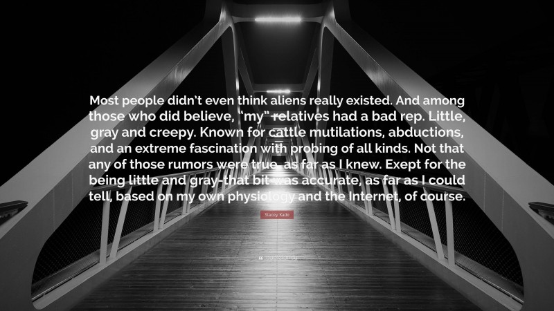 Stacey Kade Quote: “Most people didn’t even think aliens really existed. And among those who did believe, “my” relatives had a bad rep. Little, gray and creepy. Known for cattle mutilations, abductions, and an extreme fascination with probing of all kinds. Not that any of those rumors were true, as far as I knew. Exept for the being little and gray-that bit was accurate, as far as I could tell, based on my own physiology and the Internet, of course.”