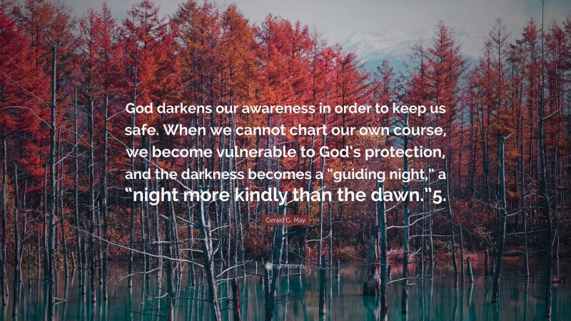 Gerald G. May Quote: “God darkens our awareness in order to keep us safe. When we cannot chart our own course, we become vulnerable to God’s protection, and the darkness becomes a “guiding night,” a “night more kindly than the dawn.”5.”