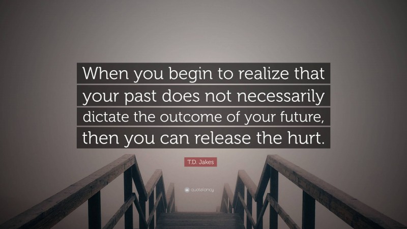 T.D. Jakes Quote: “When you begin to realize that your past does not necessarily dictate the outcome of your future, then you can release the hurt.”