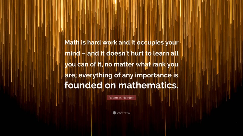 Robert A. Heinlein Quote: “Math is hard work and it occupies your mind – and it doesn’t hurt to learn all you can of it, no matter what rank you are; everything of any importance is founded on mathematics.”