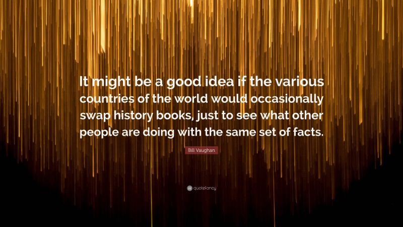 Bill Vaughan Quote: “It might be a good idea if the various countries of the world would occasionally swap history books, just to see what other people are doing with the same set of facts.”