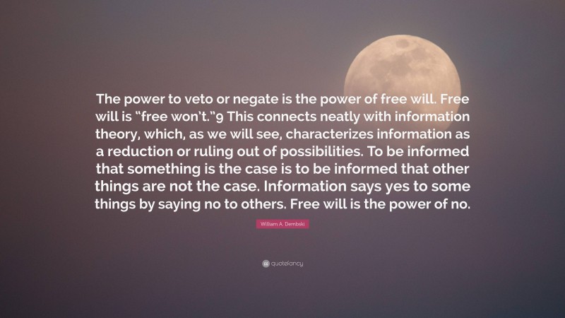 William A. Dembski Quote: “The power to veto or negate is the power of free will. Free will is “free won’t.”9 This connects neatly with information theory, which, as we will see, characterizes information as a reduction or ruling out of possibilities. To be informed that something is the case is to be informed that other things are not the case. Information says yes to some things by saying no to others. Free will is the power of no.”