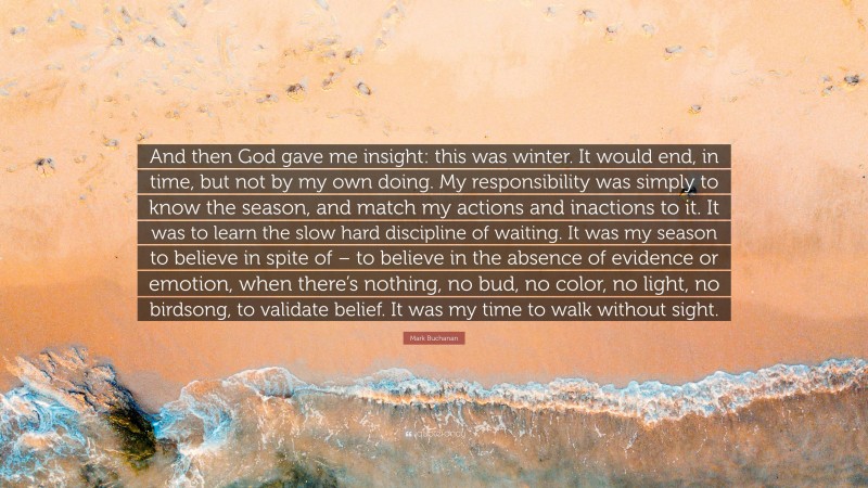 Mark Buchanan Quote: “And then God gave me insight: this was winter. It would end, in time, but not by my own doing. My responsibility was simply to know the season, and match my actions and inactions to it. It was to learn the slow hard discipline of waiting. It was my season to believe in spite of – to believe in the absence of evidence or emotion, when there’s nothing, no bud, no color, no light, no birdsong, to validate belief. It was my time to walk without sight.”
