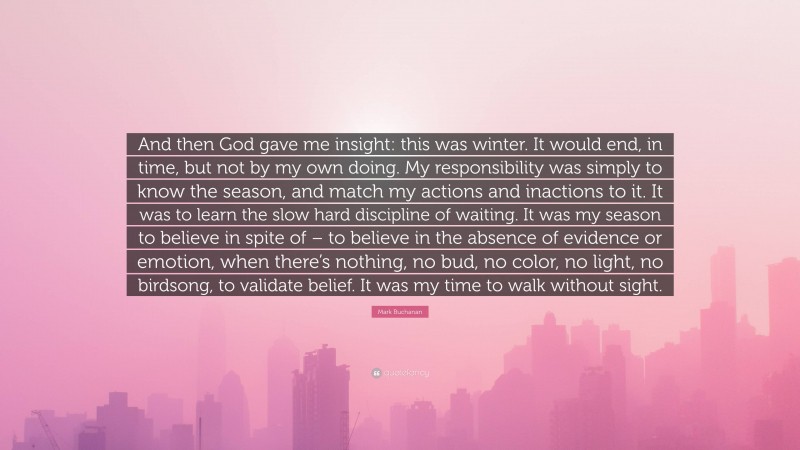 Mark Buchanan Quote: “And then God gave me insight: this was winter. It would end, in time, but not by my own doing. My responsibility was simply to know the season, and match my actions and inactions to it. It was to learn the slow hard discipline of waiting. It was my season to believe in spite of – to believe in the absence of evidence or emotion, when there’s nothing, no bud, no color, no light, no birdsong, to validate belief. It was my time to walk without sight.”