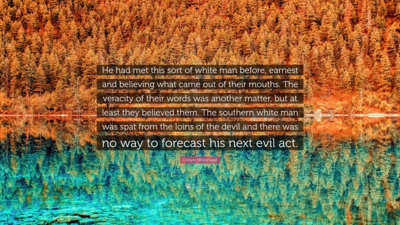 Colson Whitehead Quote: “He had met this sort of white man before, earnest and believing what came out of their mouths. The veracity of their words was another matter, but at least they believed them. The southern white man was spat from the loins of the devil and there was no way to forecast his next evil act.”