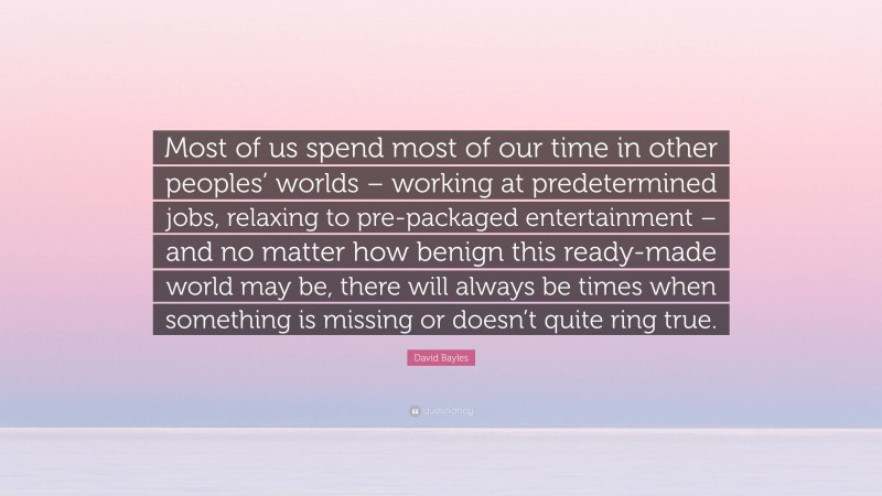 David Bayles Quote: “Most of us spend most of our time in other peoples’ worlds – working at predetermined jobs, relaxing to pre-packaged entertainment – and no matter how benign this ready-made world may be, there will always be times when something is missing or doesn’t quite ring true.”