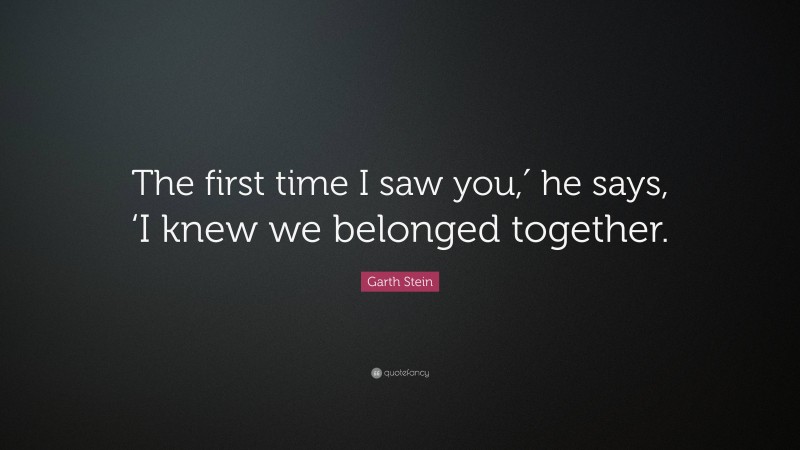 Garth Stein Quote: “The first time I saw you,′ he says, ‘I knew we belonged together.”