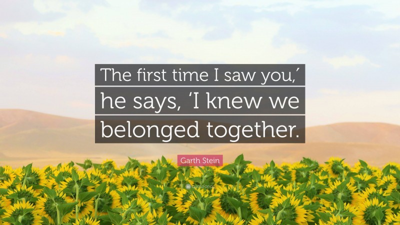 Garth Stein Quote: “The first time I saw you,′ he says, ‘I knew we belonged together.”