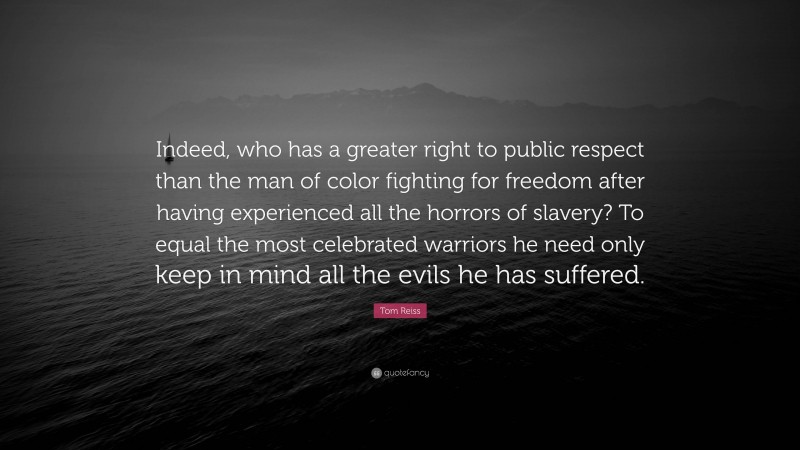 Tom Reiss Quote: “Indeed, who has a greater right to public respect than the man of color fighting for freedom after having experienced all the horrors of slavery? To equal the most celebrated warriors he need only keep in mind all the evils he has suffered.”
