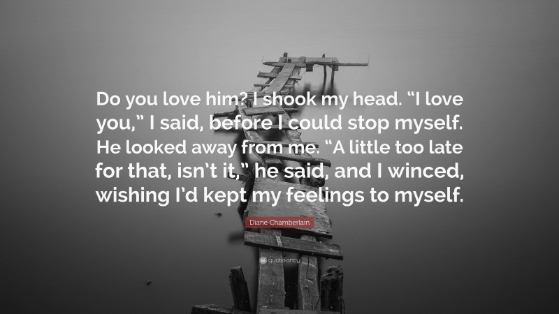 Diane Chamberlain Quote: “Do you love him? I shook my head. “I love you,” I said, before I could stop myself. He looked away from me. “A little too late for that, isn’t it,” he said, and I winced, wishing I’d kept my feelings to myself.”