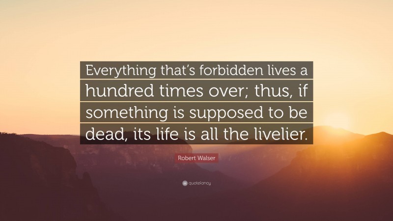 Robert Walser Quote: “Everything that’s forbidden lives a hundred times over; thus, if something is supposed to be dead, its life is all the livelier.”