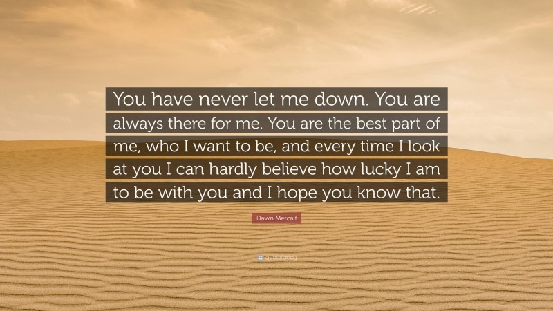 Dawn Metcalf Quote: “You have never let me down. You are always there for me. You are the best part of me, who I want to be, and every time I look at you I can hardly believe how lucky I am to be with you and I hope you know that.”