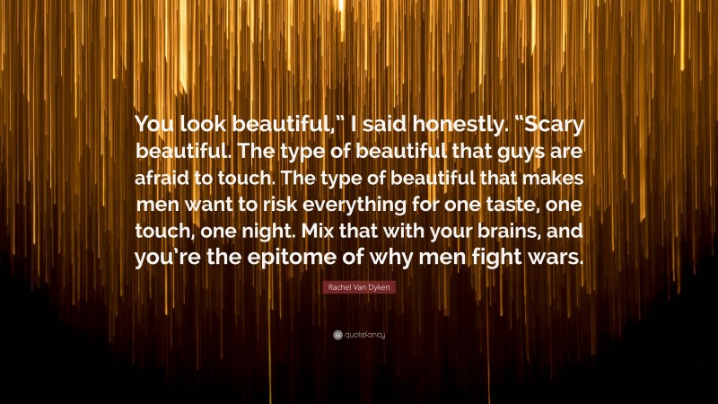 Rachel Van Dyken Quote: “You look beautiful,” I said honestly. “Scary beautiful. The type of beautiful that guys are afraid to touch. The type of beautiful that makes men want to risk everything for one taste, one touch, one night. Mix that with your brains, and you’re the epitome of why men fight wars.”
