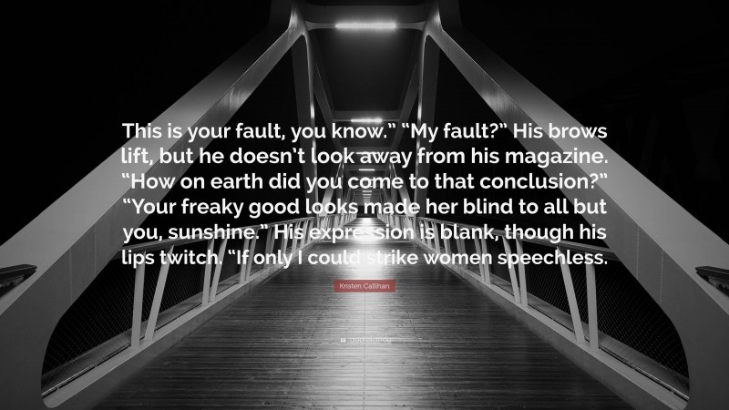 Kristen Callihan Quote: “This is your fault, you know.” “My fault?” His brows lift, but he doesn’t look away from his magazine. “How on earth did you come to that conclusion?” “Your freaky good looks made her blind to all but you, sunshine.” His expression is blank, though his lips twitch. “If only I could strike women speechless.”