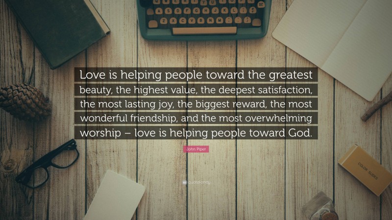 John Piper Quote: “Love is helping people toward the greatest beauty, the highest value, the deepest satisfaction, the most lasting joy, the biggest reward, the most wonderful friendship, and the most overwhelming worship – love is helping people toward God.”