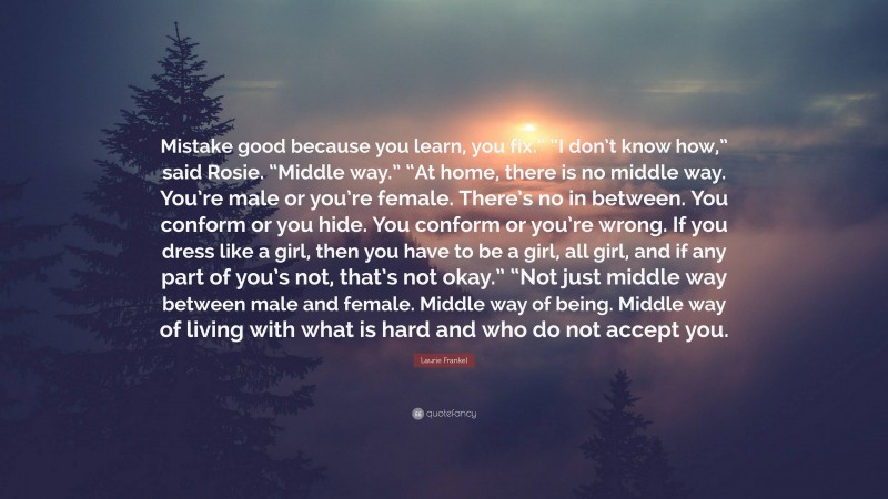 Laurie Frankel Quote: “Mistake good because you learn, you fix.” “I don’t know how,” said Rosie. “Middle way.” “At home, there is no middle way. You’re male or you’re female. There’s no in between. You conform or you hide. You conform or you’re wrong. If you dress like a girl, then you have to be a girl, all girl, and if any part of you’s not, that’s not okay.” “Not just middle way between male and female. Middle way of being. Middle way of living with what is hard and who do not accept you.”