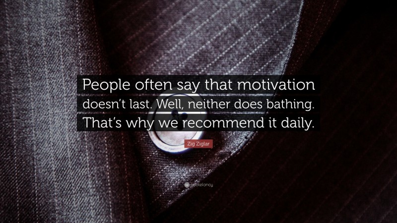 Zig Ziglar Quote: “People often say that motivation doesn’t last. Well, neither does bathing. That’s why we recommend it daily.”
