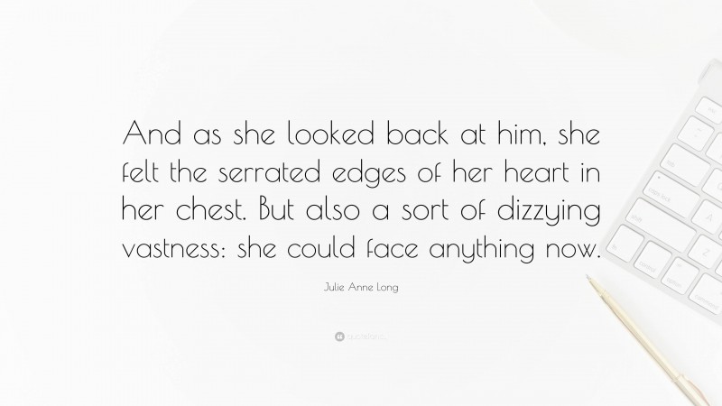 Julie Anne Long Quote: “And as she looked back at him, she felt the serrated edges of her heart in her chest. But also a sort of dizzying vastness: she could face anything now.”