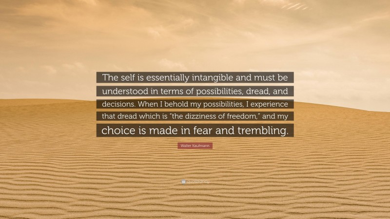 Walter Kaufmann Quote: “The self is essentially intangible and must be understood in terms of possibilities, dread, and decisions. When I behold my possibilities, I experience that dread which is “the dizziness of freedom,” and my choice is made in fear and trembling.”