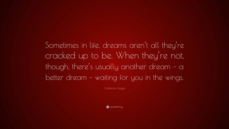 Catherine Gayle Quote: “Sometimes in life, dreams aren’t all they’re cracked up to be. When they’re not, though, there’s usually another dream – a better dream – waiting for you in the wings.”