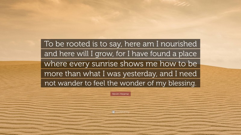 Kevin Hearne Quote: “To be rooted is to say, here am I nourished and here will I grow, for I have found a place where every sunrise shows me how to be more than what I was yesterday, and I need not wander to feel the wonder of my blessing.”