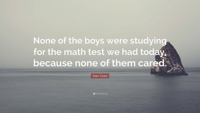 Alan Gratz Quote: “None of the boys were studying for the math test we had today, because none of them cared.”