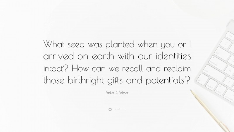 Parker J. Palmer Quote: “What seed was planted when you or I arrived on earth with our identities intact? How can we recall and reclaim those birthright gifts and potentials?”