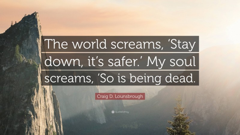 Craig D. Lounsbrough Quote: “The world screams, ‘Stay down, it’s safer.’ My soul screams, ‘So is being dead.”