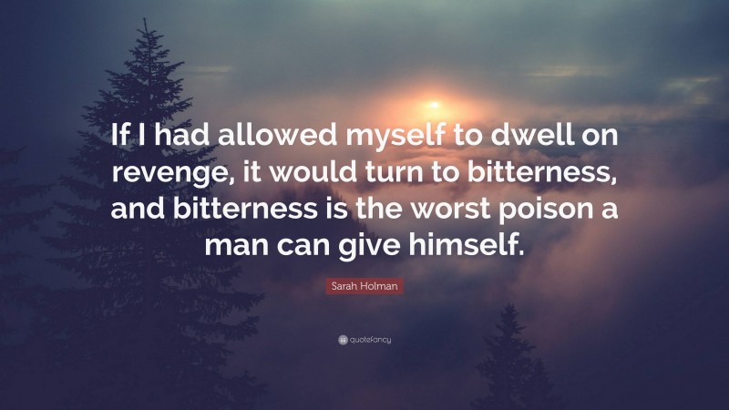 Sarah Holman Quote: “If I had allowed myself to dwell on revenge, it would turn to bitterness, and bitterness is the worst poison a man can give himself.”