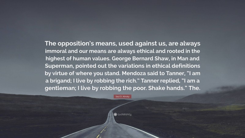 Saul D. Alinsky Quote: “The opposition’s means, used against us, are always immoral and our means are always ethical and rooted in the highest of human values. George Bernard Shaw, in Man and Superman, pointed out the variations in ethical definitions by virtue of where you stand. Mendoza said to Tanner, “I am a brigand; I live by robbing the rich.” Tanner replied, “I am a gentleman; I live by robbing the poor. Shake hands.” The.”