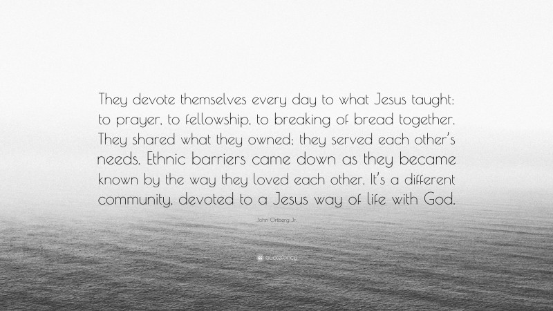 John Ortberg Jr. Quote: “They devote themselves every day to what Jesus taught: to prayer, to fellowship, to breaking of bread together. They shared what they owned; they served each other’s needs. Ethnic barriers came down as they became known by the way they loved each other. It’s a different community, devoted to a Jesus way of life with God.”