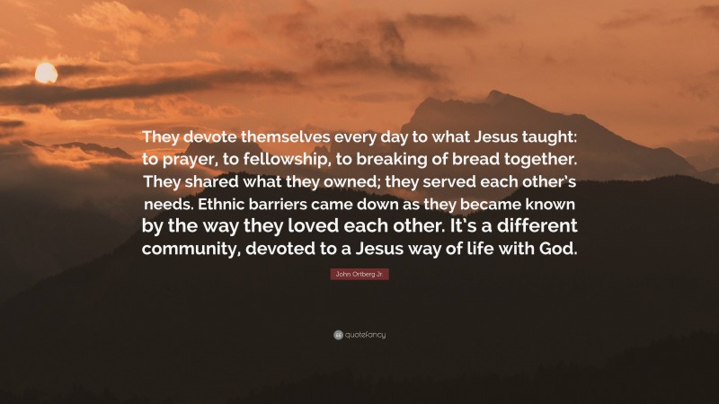 John Ortberg Jr. Quote: “They devote themselves every day to what Jesus taught: to prayer, to fellowship, to breaking of bread together. They shared what they owned; they served each other’s needs. Ethnic barriers came down as they became known by the way they loved each other. It’s a different community, devoted to a Jesus way of life with God.”