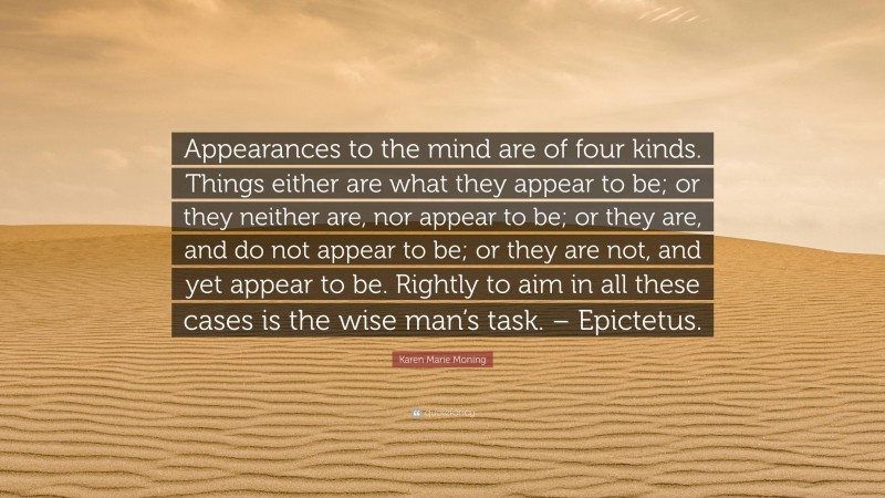 Karen Marie Moning Quote: “Appearances to the mind are of four kinds. Things either are what they appear to be; or they neither are, nor appear to be; or they are, and do not appear to be; or they are not, and yet appear to be. Rightly to aim in all these cases is the wise man’s task. – Epictetus.”