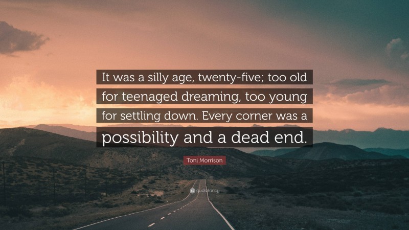 Toni Morrison Quote: “It was a silly age, twenty-five; too old for teenaged dreaming, too young for settling down. Every corner was a possibility and a dead end.”