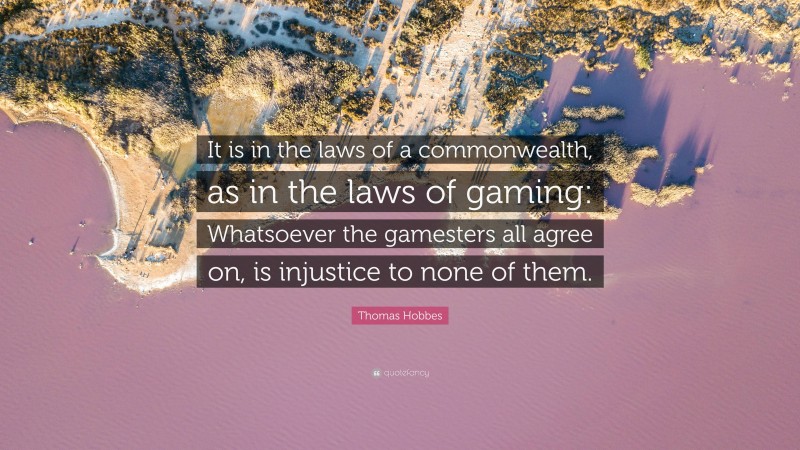 Thomas Hobbes Quote: “It is in the laws of a commonwealth, as in the laws of gaming: Whatsoever the gamesters all agree on, is injustice to none of them.”