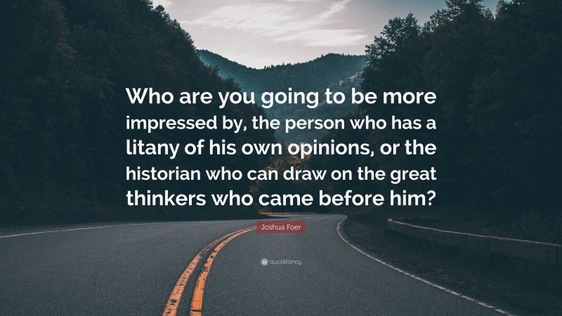 Joshua Foer Quote: “Who are you going to be more impressed by, the person who has a litany of his own opinions, or the historian who can draw on the great thinkers who came before him?”