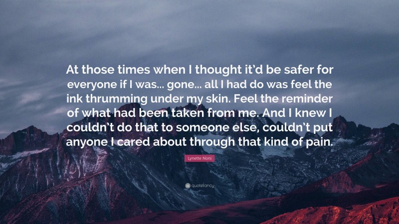 Lynette Noni Quote: “At those times when I thought it’d be safer for everyone if I was... gone... all I had do was feel the ink thrumming under my skin. Feel the reminder of what had been taken from me. And I knew I couldn’t do that to someone else, couldn’t put anyone I cared about through that kind of pain.”