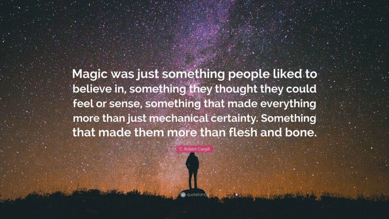 C. Robert Cargill Quote: “Magic was just something people liked to believe in, something they thought they could feel or sense, something that made everything more than just mechanical certainty. Something that made them more than flesh and bone.”