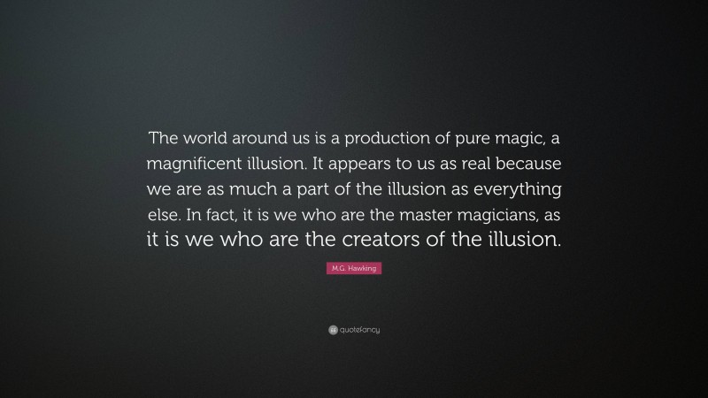 M.G. Hawking Quote: “The world around us is a production of pure magic, a magnificent illusion. It appears to us as real because we are as much a part of the illusion as everything else. In fact, it is we who are the master magicians, as it is we who are the creators of the illusion.”