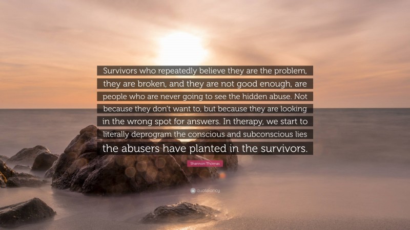 Shannon Thomas Quote: “Survivors who repeatedly believe they are the problem, they are broken, and they are not good enough, are people who are never going to see the hidden abuse. Not because they don’t want to, but because they are looking in the wrong spot for answers. In therapy, we start to literally deprogram the conscious and subconscious lies the abusers have planted in the survivors.”