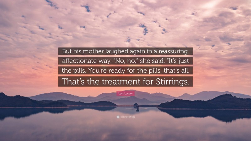 Lois Lowry Quote: “But his mother laughed again in a reassuring, affectionate way. “No, no,” she said. “It’s just the pills. You’re ready for the pills, that’s all. That’s the treatment for Stirrings.”