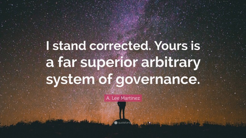 A. Lee Martinez Quote: “I stand corrected. Yours is a far superior arbitrary system of governance.”