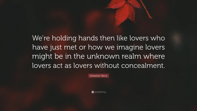Sebastian Barry Quote: “We’re holding hands then like lovers who have just met or how we imagine lovers might be in the unknown realm where lovers act as lovers without concealment.”